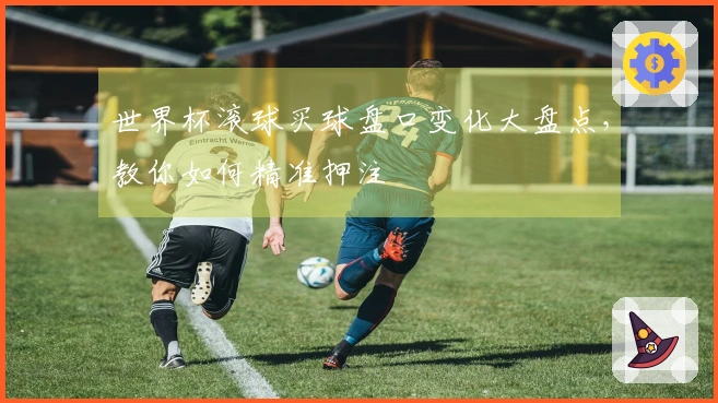 世界杯滚球买球盘口变化大盘点,教你如何精准押注