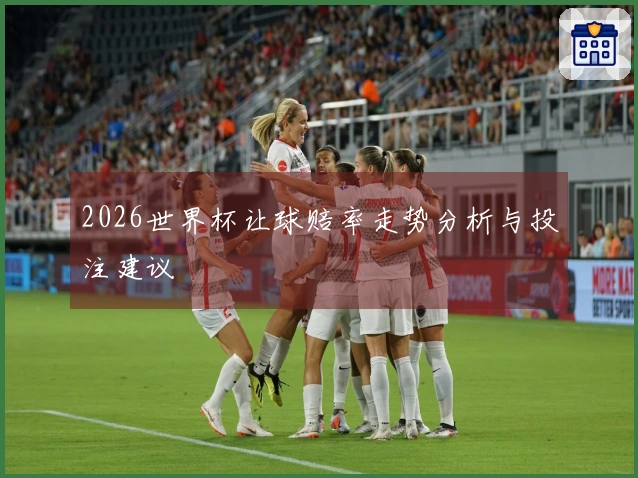 2026世界杯让球赔率走势分析与投注建议
