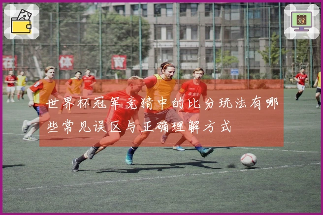 世界杯冠军竞猜中的比分玩法有哪些常见误区与正确理解方式