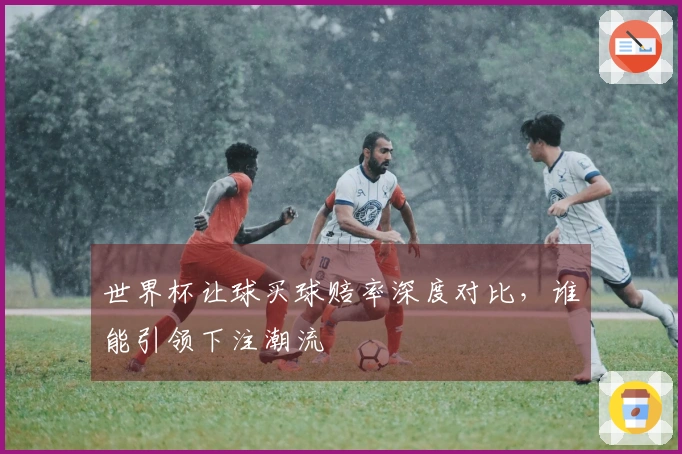 世界杯让球买球赔率深度对比，谁能引领下注潮流