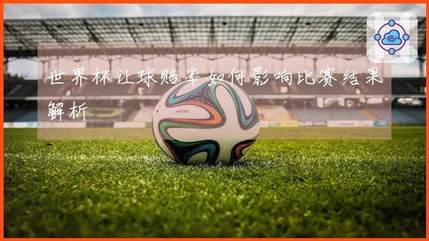 世界杯让球赔率如何影响比赛结果解析